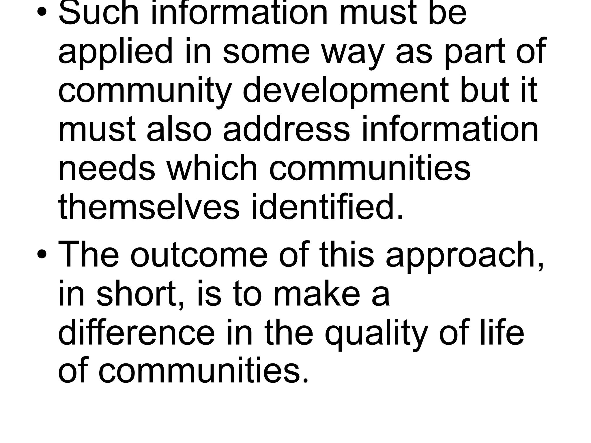 • Such information must be 
applied in some way as part of 
community development but it 
must also address information 
needs which communities 
themselves identified. 
• The outcome of this approach, 
in short, is to make a 
difference in the quality of life 
of communities. 
 