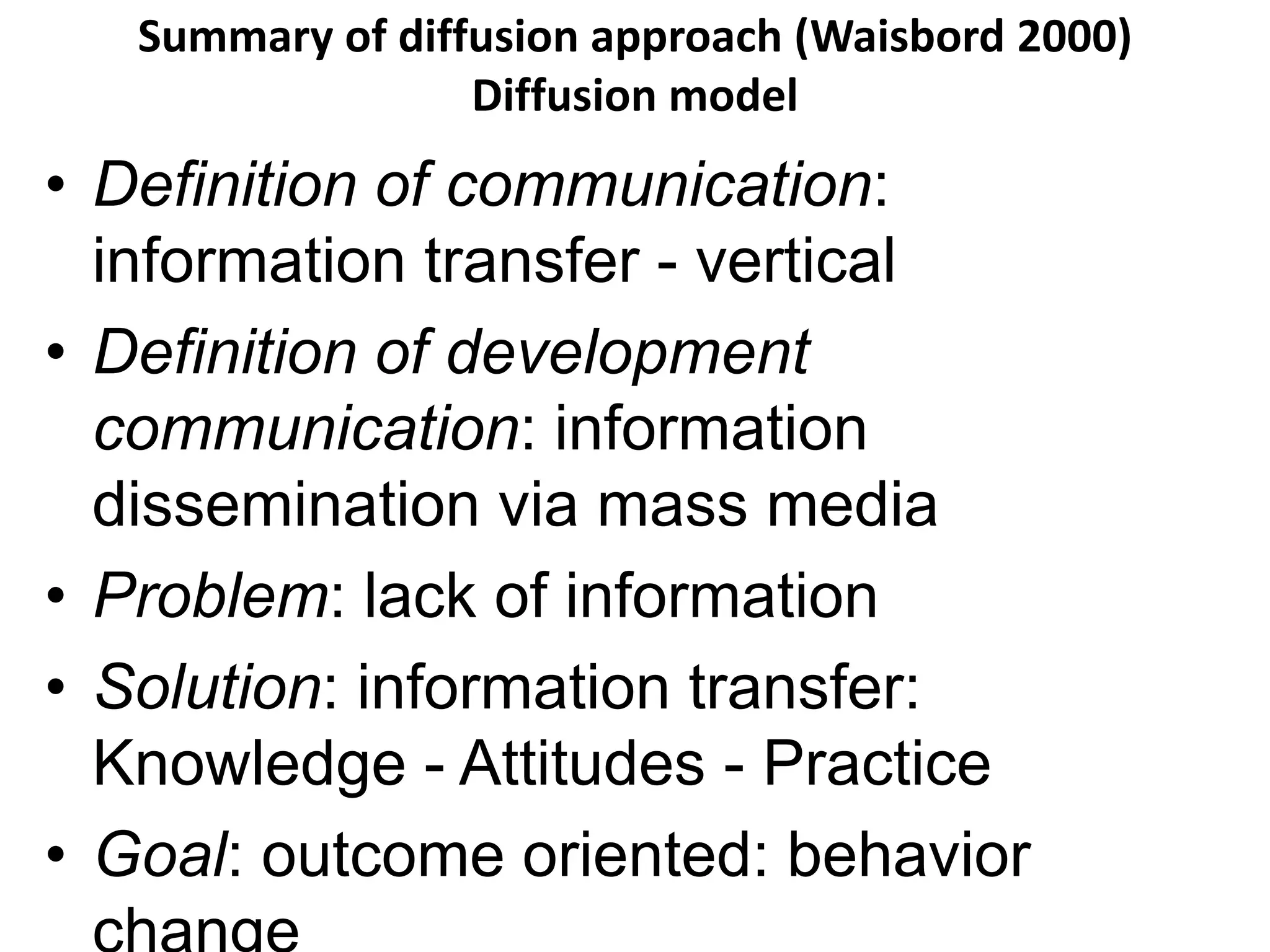 Summary of diffusion approach (Waisbord 2000) 
Diffusion model 
• Definition of communication: 
information transfer - vertical 
• Definition of development 
communication: information 
dissemination via mass media 
• Problem: lack of information 
• Solution: information transfer: 
Knowledge - Attitudes - Practice 
• Goal: outcome oriented: behavior 
change 
 