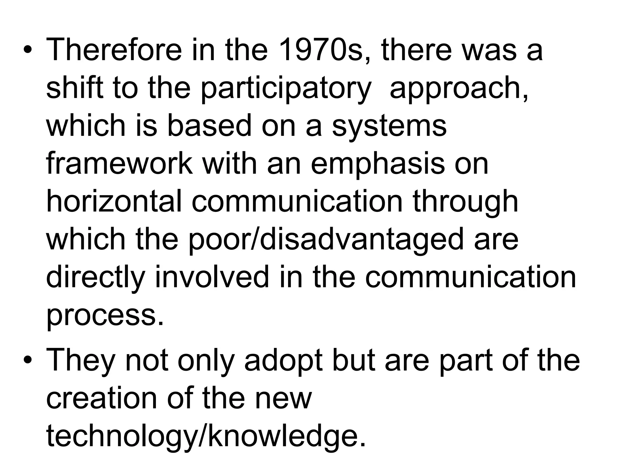 • Therefore in the 1970s, there was a 
shift to the participatory approach, 
which is based on a systems 
framework with an emphasis on 
horizontal communication through 
which the poor/disadvantaged are 
directly involved in the communication 
process. 
• They not only adopt but are part of the 
creation of the new 
technology/knowledge. 
 