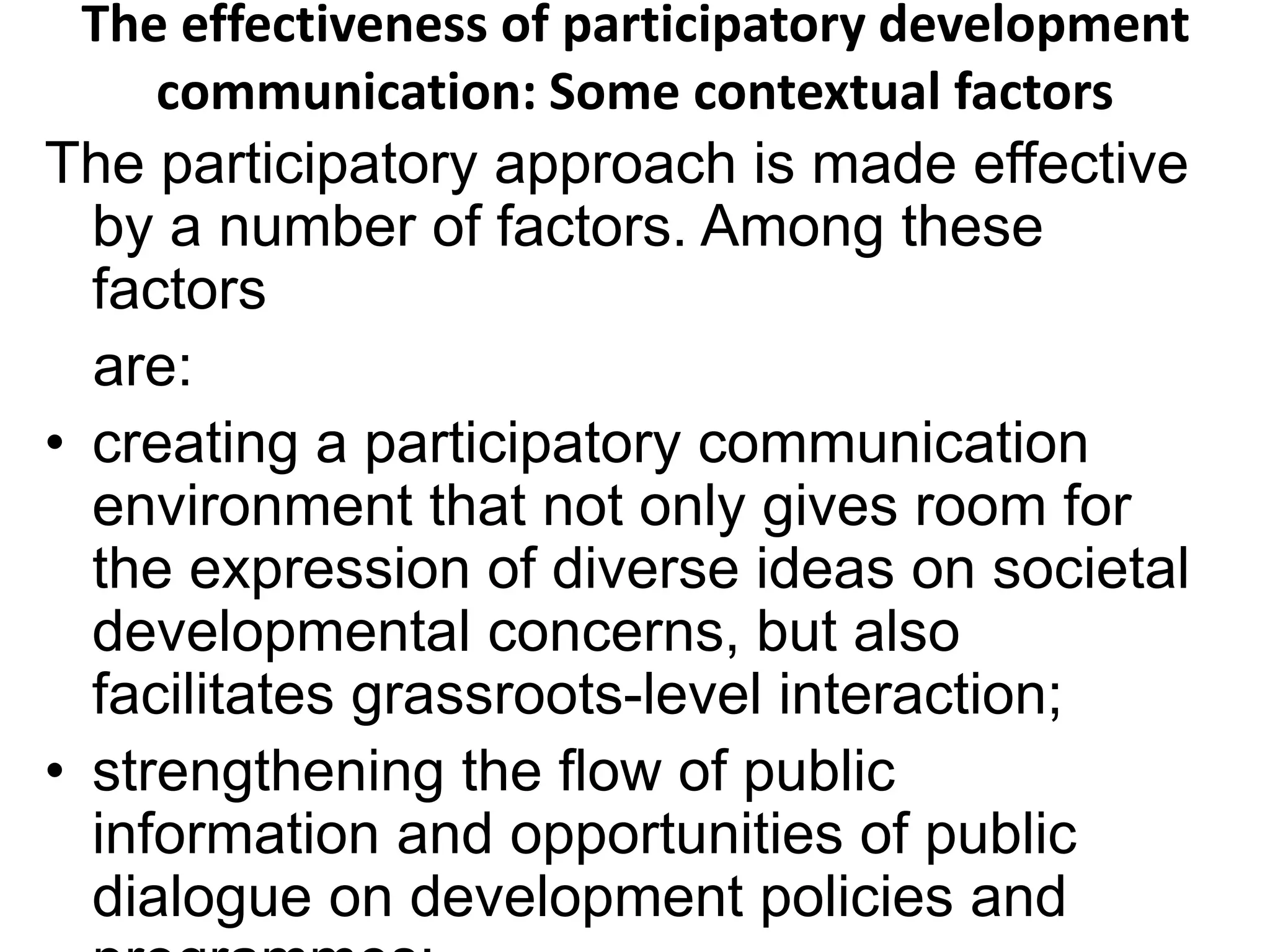 The effectiveness of participatory development 
communication: Some contextual factors 
The participatory approach is made effective 
by a number of factors. Among these 
factors 
are: 
• creating a participatory communication 
environment that not only gives room for 
the expression of diverse ideas on societal 
developmental concerns, but also 
facilitates grassroots-level interaction; 
• strengthening the flow of public 
information and opportunities of public 
dialogue on development policies and 
programmes; 
 