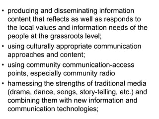 • producing and disseminating information 
content that reflects as well as responds to 
the local values and information needs of the 
people at the grassroots level; 
• using culturally appropriate communication 
approaches and content; 
• using community communication-access 
points, especially community radio 
• harnessing the strengths of traditional media 
(drama, dance, songs, story-telling, etc.) and 
combining them with new information and 
communication technologies; 
 