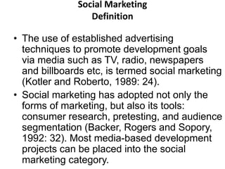 Social Marketing 
Definition 
• The use of established advertising 
techniques to promote development goals 
via media such as TV, radio, newspapers 
and billboards etc, is termed social marketing 
(Kotler and Roberto, 1989: 24). 
• Social marketing has adopted not only the 
forms of marketing, but also its tools: 
consumer research, pretesting, and audience 
segmentation (Backer, Rogers and Sopory, 
1992: 32). Most media-based development 
projects can be placed into the social 
marketing category. 
 