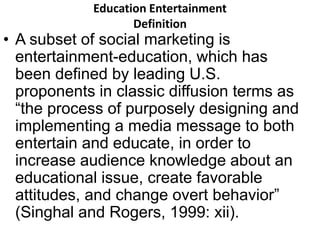 Education Entertainment 
Definition 
• A subset of social marketing is 
entertainment-education, which has 
been defined by leading U.S. 
proponents in classic diffusion terms as 
“the process of purposely designing and 
implementing a media message to both 
entertain and educate, in order to 
increase audience knowledge about an 
educational issue, create favorable 
attitudes, and change overt behavior” 
(Singhal and Rogers, 1999: xii). 
 