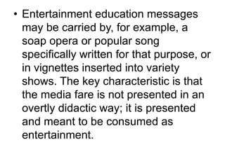• Entertainment education messages 
may be carried by, for example, a 
soap opera or popular song 
specifically written for that purpose, or 
in vignettes inserted into variety 
shows. The key characteristic is that 
the media fare is not presented in an 
overtly didactic way; it is presented 
and meant to be consumed as 
entertainment. 
 