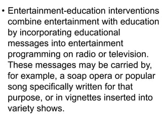 • Entertainment-education interventions 
combine entertainment with education 
by incorporating educational 
messages into entertainment 
programming on radio or television. 
These messages may be carried by, 
for example, a soap opera or popular 
song specifically written for that 
purpose, or in vignettes inserted into 
variety shows. 
 