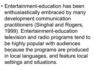 • Entertainment-education has been 
enthusiastically embraced by many 
development communication 
practitioners (Singhal and Rogers, 
1999). Entertainment-education 
television and radio programs tend to 
be highly popular with audiences 
because the programs are produced 
in local languages, and feature local 
settings and situations. 
 