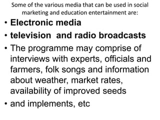 Some of the various media that can be used in social 
marketing and education entertainment are: 
• Electronic media 
• television and radio broadcasts 
• The programme may comprise of 
interviews with experts, officials and 
farmers, folk songs and information 
about weather, market rates, 
availability of improved seeds 
• and implements, etc 
 