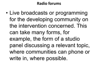Radio forums 
• Live broadcasts or programming 
for the developing community on 
the intervention concerned. This 
can take many forms, for 
example, the form of a studio 
panel discussing a relevant topic, 
where communities can phone or 
write in, where possible. 
 