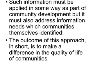 • Such information must be 
applied in some way as part of 
community development but it 
must also address information 
needs which communities 
themselves identified. 
• The outcome of this approach, 
in short, is to make a 
difference in the quality of life 
of communities. 
 