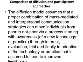 Comparison of diffusion and participatory 
approaches 
• The diffusion model assumes that a 
proper combination of mass-mediated 
and interpersonal communication 
strategies can move individuals from 
poor to not-poor via a process starting 
with awareness (of a new technology 
or practice) through interest, 
evaluation, trial and finally to adoption 
of the technology or practice that is 
assumed to lead to improved 
livelihoods. 
 