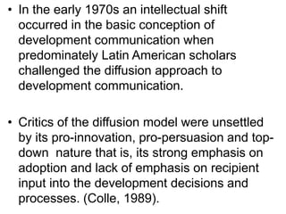 • In the early 1970s an intellectual shift 
occurred in the basic conception of 
development communication when 
predominately Latin American scholars 
challenged the diffusion approach to 
development communication. 
• Critics of the diffusion model were unsettled 
by its pro-innovation, pro-persuasion and top-down 
nature that is, its strong emphasis on 
adoption and lack of emphasis on recipient 
input into the development decisions and 
processes. (Colle, 1989). 
 