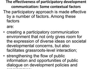 The effectiveness of participatory development 
communication: Some contextual factors 
The participatory approach is made effective 
by a number of factors. Among these 
factors 
are: 
• creating a participatory communication 
environment that not only gives room for 
the expression of diverse ideas on societal 
developmental concerns, but also 
facilitates grassroots-level interaction; 
• strengthening the flow of public 
information and opportunities of public 
dialogue on development policies and 
programmes; 
 
