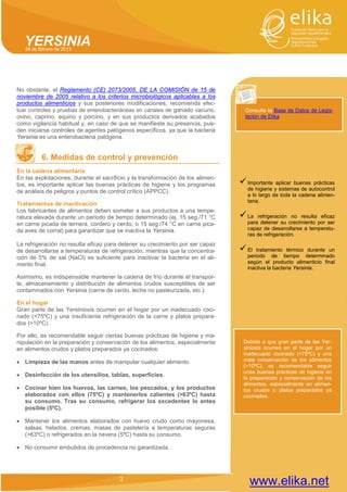 3 
YERSINIA 28 de febrero de 2013 
www.elika.net 
No obstante, el Reglamento (CE) 2073/2005, DE LA COMISIÓN de 15 de noviembre de 2005 relativo a los criterios microbiológicos aplicables a los productos alimenticios y sus posteriores modificaciones, recomienda efec- tuar controles y pruebas de enterobacteriáceas en canales de ganado vacuno, ovino, caprino, equino y porcino, y en sus productos derivados acabados como vigilancia habitual y, en caso de que se manifieste su presencia, pue- den iniciarse controles de agentes patógenos específicos, ya que la bacteria Yersinia es una enterobacteria patógena. 
6. Medidas de control y prevención 
En la cadena alimentaria 
En las explotaciones, durante el sacrificio y la transformación de los alimen- tos, es importante aplicar las buenas prácticas de higiene y los programas de análisis de peligros y puntos de control crítico (APPCC). 
Tratamientos de inactivación 
Los fabricantes de alimentos deben someter a sus productos a una tempe- ratura elevada durante un periodo de tiempo determinado (ej. 15 seg./71 °C en carne picada de ternera, cordero y cerdo, o 15 seg./74 °C en carne pica- da aves de corral) para garantizar que se inactiva la Yersinia. 
La refrigeración no resulta eficaz para detener su crecimiento por ser capaz de desarrollarse a temperaturas de refrigeración, mientras que la concentra- ción de 5% de sal (NaCl) es suficiente para inactivar la bacteria en el ali- mento final. 
Asimismo, es indispensable mantener la cadena de frío durante el transpor- te, almacenamiento y distribución de alimentos crudos susceptibles de ser contaminados con Yersinia (carne de cerdo, leche no pasteurizada, etc.). 
En el hogar 
Gran parte de las Yersiniosis ocurren en el hogar por un inadecuado coci- nado (<75ºC) y una insuficiente refrigeración de la carne y platos prepara- dos (>10ºC). 
Por ello, es recomendable seguir ciertas buenas prácticas de higiene y ma- nipulación en la preparación y conservación de los alimentos, especialmente en alimentos crudos y platos preparados ya cocinados: 
• Limpieza de las manos antes de manipular cualquier alimento. 
• Desinfección de los utensilios, tablas, superficies. 
• Cocinar bien los huevos, las carnes, los pescados, y los productos elaborados con ellos (75ºC) y mantenerlos calientes (>63ºC) hasta su consumo. Tras su consumo, refrigerar los excedentes lo antes posible (5ºC). 
• Mantener los alimentos elaborados con huevo crudo como mayonesa, salsas, helados, cremas, masas de pastelería a temperaturas seguras (>63ºC) o refrigerados en la nevera (5ºC) hasta su consumo. 
• No consumir embutidos de procedencia no garantizada. 
Consulta la Base de Datos de Legis- lación de Elika 
 Importante aplicar buenas prácticas de higiene y sistemas de autocontrol a lo largo de toda la cadena alimen- taria. 
 La refrigeración no resulta eficaz para detener su crecimiento por ser capaz de desarrollarse a temperatu- ras de refrigeración. 
 El tratamiento térmico durante un periodo de tiempo determinado según el producto alimenticio final inactiva la bacteria Yersinia. 
3 
Debido a que gran parte de las Yer- siniosis ocurren en el hogar por un inadecuado cocinado (<75ºC) y una mala conservación de los alimentos (>10ºC), es recomendable seguir unas buenas prácticas de higiene en la preparación y conservación de los alimentos, especialmente en alimen- tos crudos o platos preparados ya cocinados.  