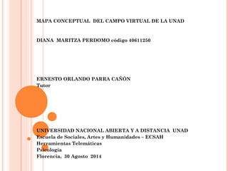 MAPA CONCEPTUAL DEL CAMPO VIRTUAL DE LA UNAD 
DIANA MARITZA PERDOMO código 40611250 
ERNESTO ORLANDO PARRA CAÑÓN 
Tutor 
UNIVERSIDAD NACIONAL ABIERTA Y A DISTANCIA UNAD 
Escuela de Sociales, Artes y Humanidades – ECSAH 
Herramientas Telemáticas 
Psicología 
Florencia, 30 Agosto 2014 
 