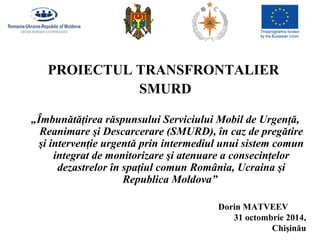 PROIECTUL TRANSFRONTALIER 
Dorin MATVEEV 
31 octombrie 2014, 
Chişinău 
SMURD 
„Îmbunătăţirea răspunsului Serviciului Mobil de Urgenţă, 
Reanimare şi Descarcerare (SMURD), în caz de pregătire 
şi intervenţie urgentă prin intermediul unui sistem comun 
integrat de monitorizare şi atenuare a consecinţelor 
dezastrelor în spaţiul comun România, Ucraina şi 
Republica Moldova” 
 