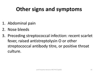 Other signs and symptoms 
1. Abdominal pain 
2. Nose bleeds 
3. Preceding streptococcal infection: recent scarlet 
fever, raised antistreptolysin O or other 
streptococcal antibody titre, or positive throat 
culture. 
prof Ariyanto Harsono MD PhD SpA(K) 10 
 