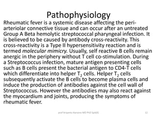 Pathophysiology 
Rheumatic fever is a systemic disease affecting the peri-arteriolar 
connective tissue and can occur after an untreated 
Group A Beta hemolytic streptococcal pharyngeal infection. It 
is believed to be caused by antibody cross-reactivity. This 
cross-reactivity is a Type II hypersensitivity reaction and is 
termed molecular mimicry. Usually, self reactive B cells remain 
anergic in the periphery without T cell co-stimulation. During 
a Streptococcus infection, mature antigen presenting cells 
such as B cells present the bacterial antigen to CD4-T cells 
which differentiate into helper T2 cells. Helper T2 cells 
subsequently activate the B cells to become plasma cells and 
induce the production of antibodies against the cell wall of 
Streptococcus. However the antibodies may also react against 
the myocardium and joints, producing the symptoms of 
rheumatic fever. 
prof Ariyanto Harsono MD PhD SpA(K) 12 
 