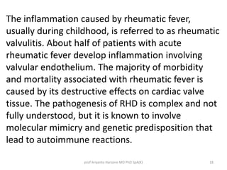 The inflammation caused by rheumatic fever, 
usually during childhood, is referred to as rheumatic 
valvulitis. About half of patients with acute 
rheumatic fever develop inflammation involving 
valvular endothelium. The majority of morbidity 
and mortality associated with rheumatic fever is 
caused by its destructive effects on cardiac valve 
tissue. The pathogenesis of RHD is complex and not 
fully understood, but it is known to involve 
molecular mimicry and genetic predisposition that 
lead to autoimmune reactions. 
prof Ariyanto Harsono MD PhD SpA(K) 18 
 