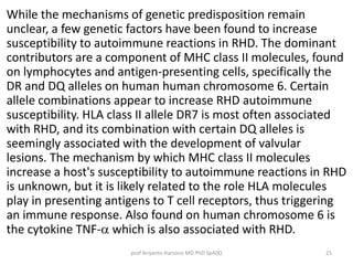 While the mechanisms of genetic predisposition remain 
unclear, a few genetic factors have been found to increase 
susceptibility to autoimmune reactions in RHD. The dominant 
contributors are a component of MHC class II molecules, found 
on lymphocytes and antigen-presenting cells, specifically the 
DR and DQ alleles on human human chromosome 6. Certain 
allele combinations appear to increase RHD autoimmune 
susceptibility. HLA class II allele DR7 is most often associated 
with RHD, and its combination with certain DQ alleles is 
seemingly associated with the development of valvular 
lesions. The mechanism by which MHC class II molecules 
increase a host's susceptibility to autoimmune reactions in RHD 
is unknown, but it is likely related to the role HLA molecules 
play in presenting antigens to T cell receptors, thus triggering 
an immune response. Also found on human chromosome 6 is 
the cytokine TNF-a which is also associated with RHD. 
prof Ariyanto Harsono MD PhD SpA(K) 21 
 