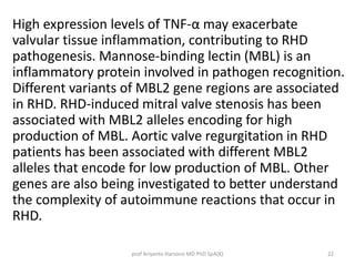High expression levels of TNF-α may exacerbate 
valvular tissue inflammation, contributing to RHD 
pathogenesis. Mannose-binding lectin (MBL) is an 
inflammatory protein involved in pathogen recognition. 
Different variants of MBL2 gene regions are associated 
in RHD. RHD-induced mitral valve stenosis has been 
associated with MBL2 alleles encoding for high 
production of MBL. Aortic valve regurgitation in RHD 
patients has been associated with different MBL2 
alleles that encode for low production of MBL. Other 
genes are also being investigated to better understand 
the complexity of autoimmune reactions that occur in 
RHD. 
prof Ariyanto Harsono MD PhD SpA(K) 22 
 