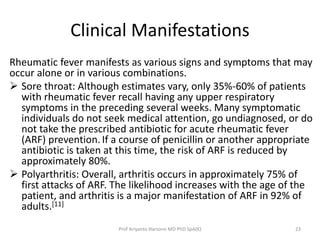 Clinical Manifestations 
Rheumatic fever manifests as various signs and symptoms that may 
occur alone or in various combinations. 
 Sore throat: Although estimates vary, only 35%-60% of patients 
with rheumatic fever recall having any upper respiratory 
symptoms in the preceding several weeks. Many symptomatic 
individuals do not seek medical attention, go undiagnosed, or do 
not take the prescribed antibiotic for acute rheumatic fever 
(ARF) prevention. If a course of penicillin or another appropriate 
antibiotic is taken at this time, the risk of ARF is reduced by 
approximately 80%. 
 Polyarthritis: Overall, arthritis occurs in approximately 75% of 
first attacks of ARF. The likelihood increases with the age of the 
patient, and arthritis is a major manifestation of ARF in 92% of 
adults.[11] 
Prof Ariyanto Harsono MD PhD SpA(K) 23 
 