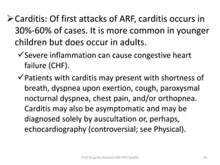 Carditis: Of first attacks of ARF, carditis occurs in 
30%-60% of cases. It is more common in younger 
children but does occur in adults. 
Severe inflammation can cause congestive heart 
failure (CHF). 
Patients with carditis may present with shortness of 
breath, dyspnea upon exertion, cough, paroxysmal 
nocturnal dyspnea, chest pain, and/or orthopnea. 
Carditis may also be asymptomatic and may be 
diagnosed solely by auscultation or, perhaps, 
echocardiography (controversial; see Physical). 
Prof Ariyanto Harsono MD PhD SpA(K) 24 
 