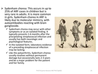  Sydenham chorea: This occurs in up to 
25% of ARF cases in children but is 
very rare in adults. It is more common 
in girls. Sydenham chorea in ARF is 
likely due to molecular mimicry, with 
autoantibodies reacting with brain 
ganglioside. 
 Sydenham chorea may occur with other 
symptoms or as an isolated finding. It 
typically presents 1-6 months after the 
precipitating streptococcal infection and 
usually has both neurologic and 
psychological features. 
 In the isolated form, laboratory evidence 
of a preceding streptococcal infection 
may be lacking. 
 Like the polyarthritis, Sydenham chorea 
usually resolves without permanent 
damage but occasionally lasts 2-3 years 
and be a major problem for the patient 
and her family. 
Prof Ariyanto Harsono MD PhD SpA(K) 25 
 