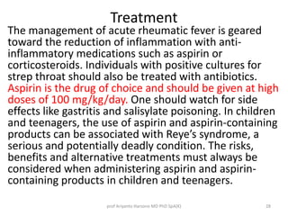 Treatment 
The management of acute rheumatic fever is geared 
toward the reduction of inflammation with anti-inflammatory 
medications such as aspirin or 
corticosteroids. Individuals with positive cultures for 
strep throat should also be treated with antibiotics. 
Aspirin is the drug of choice and should be given at high 
doses of 100 mg/kg/day. One should watch for side 
effects like gastritis and salisylate poisoning. In children 
and teenagers, the use of aspirin and aspirin-containing 
products can be associated with Reye’s syndrome, a 
serious and potentially deadly condition. The risks, 
benefits and alternative treatments must always be 
considered when administering aspirin and aspirin-containing 
products in children and teenagers. 
prof Ariyanto Harsono MD PhD SpA(K) 28 
 
