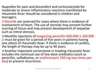 Ibuprofen for pain and discomfort and corticosteroids for 
moderate to severe inflammatory reactions manifested by 
rheumatic fever should be considered in children and 
teenagers. 
Steroids are reserved for cases where there is evidence of 
involvement of heart. The use of steroids may prevent further 
scarring of tissue and may prevent development of sequelae 
such as mitral stenosis. 
Monthly injections of longacting penicillin 600.000-1.200.000 
U must be given for a period of five years in patients having 
one attack of rheumatic fever. If there is evidence of carditis, 
the length of therapy may be up to 40 years. 
Another important cornerstone in treating rheumatic fever 
includes the continual use of low-dose antibiotics (such as 
penicillin, sulfadiazine, or erythromycin 250 mg two times per 
day) to prevent recurrence. 
prof Ariyanto Harsono MD PhD SpA(K) 29 
 