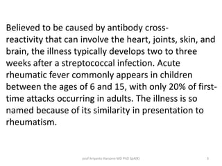 Believed to be caused by antibody cross-reactivity 
that can involve the heart, joints, skin, and 
brain, the illness typically develops two to three 
weeks after a streptococcal infection. Acute 
rheumatic fever commonly appears in children 
between the ages of 6 and 15, with only 20% of first-time 
attacks occurring in adults. The illness is so 
named because of its similarity in presentation to 
rheumatism. 
prof Ariyanto Harsono MD PhD SpA(K) 3 
 