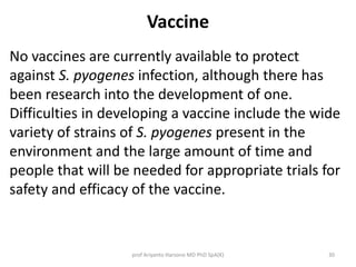Vaccine 
No vaccines are currently available to protect 
against S. pyogenes infection, although there has 
been research into the development of one. 
Difficulties in developing a vaccine include the wide 
variety of strains of S. pyogenes present in the 
environment and the large amount of time and 
people that will be needed for appropriate trials for 
safety and efficacy of the vaccine. 
prof Ariyanto Harsono MD PhD SpA(K) 30 
 