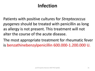 Infection 
Patients with positive cultures for Streptococcus 
pyogenes should be treated with penicillin as long 
as allergy is not present. This treatment will not 
alter the course of the acute disease. 
The most appropriate treatment for rheumatic fever 
is benzathinebenzylpenicillin 600.000-1.200.000 U. 
prof Ariyanto Harsono MD PhD SpA(K) 31 
 