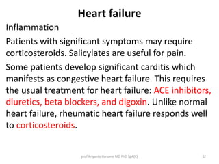 Heart failure 
Inflammation 
Patients with significant symptoms may require 
corticosteroids. Salicylates are useful for pain. 
Some patients develop significant carditis which 
manifests as congestive heart failure. This requires 
the usual treatment for heart failure: ACE inhibitors, 
diuretics, beta blockers, and digoxin. Unlike normal 
heart failure, rheumatic heart failure responds well 
to corticosteroids. 
prof Ariyanto Harsono MD PhD SpA(K) 32 
 