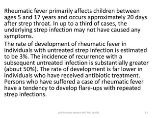 Rheumatic fever primarily affects children between 
ages 5 and 17 years and occurs approximately 20 days 
after strep throat. In up to a third of cases, the 
underlying strep infection may not have caused any 
symptoms. 
The rate of development of rheumatic fever in 
individuals with untreated strep infection is estimated 
to be 3%. The incidence of recurrence with a 
subsequent untreated infection is substantially greater 
(about 50%). The rate of development is far lower in 
individuals who have received antibiotic treatment. 
Persons who have suffered a case of rheumatic fever 
have a tendency to develop flare-ups with repeated 
strep infections. 
prof Ariyanto Harsono MD PhD SpA(K) 33 
 