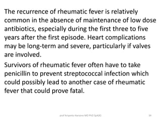 The recurrence of rheumatic fever is relatively 
common in the absence of maintenance of low dose 
antibiotics, especially during the first three to five 
years after the first episode. Heart complications 
may be long-term and severe, particularly if valves 
are involved. 
Survivors of rheumatic fever often have to take 
penicillin to prevent streptococcal infection which 
could possibly lead to another case of rheumatic 
fever that could prove fatal. 
prof Ariyanto Harsono MD PhD SpA(K) 34 
 