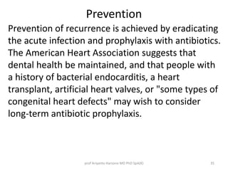 Prevention 
Prevention of recurrence is achieved by eradicating 
the acute infection and prophylaxis with antibiotics. 
The American Heart Association suggests that 
dental health be maintained, and that people with 
a history of bacterial endocarditis, a heart 
transplant, artificial heart valves, or "some types of 
congenital heart defects" may wish to consider 
long-term antibiotic prophylaxis. 
prof Ariyanto Harsono MD PhD SpA(K) 35 
 