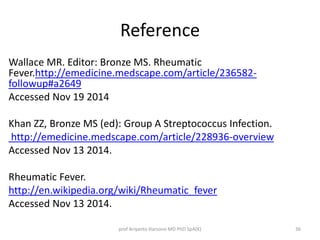 Reference 
Wallace MR. Editor: Bronze MS. Rheumatic 
Fever.http://emedicine.medscape.com/article/236582- 
followup#a2649 
Accessed Nov 19 2014 
Khan ZZ, Bronze MS (ed): Group A Streptococcus Infection. 
http://emedicine.medscape.com/article/228936-overview 
Accessed Nov 13 2014. 
Rheumatic Fever. 
http://en.wikipedia.org/wiki/Rheumatic_fever 
Accessed Nov 13 2014. 
prof Ariyanto Harsono MD PhD SpA(K) 36 
