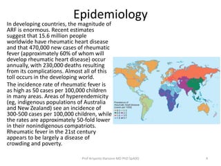 Epidemiology 
In developing countries, the magnitude of 
ARF is enormous. Recent estimates 
suggest that 15.6 million people 
worldwide have rheumatic heart disease 
and that 470,000 new cases of rheumatic 
fever (approximately 60% of whom will 
develop rheumatic heart disease) occur 
annually, with 230,000 deaths resulting 
from its complications. Almost all of this 
toll occurs in the developing world. 
The incidence rate of rheumatic fever is 
as high as 50 cases per 100,000 children 
in many areas. Areas of hyperendemicity 
(eg, indigenous populations of Australia 
and New Zealand) see an incidence of 
300-500 cases per 100,000 children, while 
the rates are approximately 50-fold lower 
in their nonindigenous compatriots. 
Rheumatic fever in the 21st century 
appears to be largely a disease of 
crowding and poverty. 
Prof Ariyanto Harsono MD PhD SpA(K) 4 
 