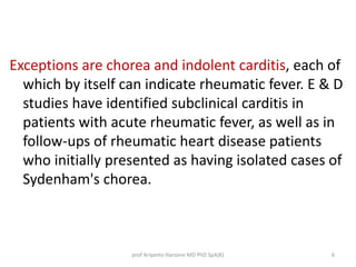 Exceptions are chorea and indolent carditis, each of 
which by itself can indicate rheumatic fever. E & D 
studies have identified subclinical carditis in 
patients with acute rheumatic fever, as well as in 
follow-ups of rheumatic heart disease patients 
who initially presented as having isolated cases of 
Sydenham's chorea. 
prof Ariyanto Harsono MD PhD SpA(K) 6 
 