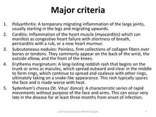Major criteria 
1. Polyarthritis: A temporary migrating inflammation of the large joints, 
usually starting in the legs and migrating upwards. 
2. Carditis: Inflammation of the heart muscle (myocarditis) which can 
manifest as congestive heart failure with shortness of breath, 
pericarditis with a rub, or a new heart murmur. 
3. Subcutaneous nodules: Painless, firm collections of collagen fibers over 
bones or tendons. They commonly appear on the back of the wrist, the 
outside elbow, and the front of the knees. 
4. Erythema marginatum: A long-lasting reddish rash that begins on the 
trunk or arms as macules, which spread outward and clear in the middle 
to form rings, which continue to spread and coalesce with other rings, 
ultimately taking on a snake-like appearance. This rash typically spares 
the face and is made worse with heat. 
5. Sydenham’s chorea (St. Vitus' dance): A characteristic series of rapid 
movements without purpose of the face and arms. This can occur very 
late in the disease for at least three months from onset of infection. 
prof Ariyanto Harsono MD PhD SpA(K) 7 
 