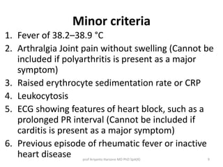 Minor criteria 
1. Fever of 38.2–38.9 °C 
2. Arthralgia Joint pain without swelling (Cannot be 
included if polyarthritis is present as a major 
symptom) 
3. Raised erythrocyte sedimentation rate or CRP 
4. Leukocytosis 
5. ECG showing features of heart block, such as a 
prolonged PR interval (Cannot be included if 
carditis is present as a major symptom) 
6. Previous episode of rheumatic fever or inactive 
heart disease prof Ariyanto Harsono MD PhD SpA(K) 9 
 