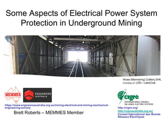 1 
Some Aspects of Electrical Power System Protection in Underground Mining 
Brett Roberts – MEMMES Member 
Wyee (Mannering) Colliery Drift, 
Courtesy of: LDO - LakeCoal 
http://cigre.org/ 
http://cigreaustralia.org.au/ 
Conseil International des Grands Réseaux Électriques 
https://www.engineersaustralia.org.au/mining-electrical-and-mining-mechanical- engineering-society  