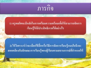 ภารกิจ 
1) ครูพลกิตจะมีหลักในการเตรียมความพร้อมเพื่อให้สามารถจัดการ เรียนรู้ให้มีประสิทธิภาพได้อย่างไร 
2) ให้วิเคราะห์ว่าจะเลือกใช้สื่อหรือวิธีการจัดการเรียนรู้แบบใดจึงจะ สอดคล้องกับลักษณะการเรียนรู้ของผู้เรียนตามสถานการณ์ที่กำหนดให้  