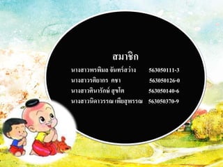 สมาชิก 
นางสาวพรพิมล จันทร์สว่าง 563050111-3 
นางสาวรติยากร คชา 563050126-0 
นางสาวศินารักษ์ สุขโต 563050140-6 
นางสาวนิดาวรรณ เพียสุพรรณ 563050370-9 