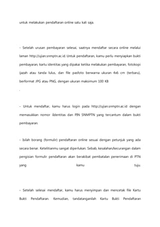 untuk melakukan pendaftaran online satu kali saja. 
- Setelah urusan pembayaran selesai, saatnya mendaftar secara online melalui 
laman http://ujian.snmptn.ac.id. Untuk pendaftaran, kamu perlu menyiapkan bukti 
pembayaran, kartu identitas yang dipakai ketika melakukan pembayaran, fotokopi 
ijazah atau tanda lulus, dan file pasfoto berwarna ukuran 4x6 cm (terbaru), 
berformat JPG atau PNG, dengan ukuran maksimum 100 KB 
. 
- Untuk mendaftar, kamu harus login pada http://ujian.snmptn.ac.id dengan 
memasukkan nomor iIdentitas dan PIN SNMPTN yang tercantum dalam bukti 
pembayaran. 
- Isilah borang (formulir) pendaftaran online sesuai dengan petunjuk yang ada 
secara benar. Ketelitianmu sangat diperlukan. Sebab, kesalahan/kecurangan dalam 
pengisian formulir pendaftaran akan berakibat pembatalan penerimaan di PTN 
yang kamu tuju. 
- Setelah selesai mendaftar, kamu harus menyimpan dan mencetak file Kartu 
Bukti Pendaftaran. Kemudian, tandatanganilah Kartu Bukti Pendaftaran 
 