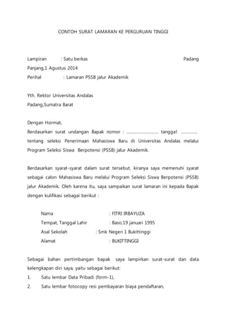 CONTOH SURAT LAMARAN KE PERGURUAN TINGGI 
Lampiran : Satu berkas Padang 
Panjang,1 Agustus 2014 
Perihal : Lamaran PSSB jalur Akademik 
Yth. Rektor Universitas Andalas 
Padang,Sumatra Barat 
Dengan Hormat, 
Berdasarkan surat undangan Bapak nomor : ………………………. tanggal ………….. 
tentang seleksi Penerimaan Mahasiswa Baru di Universitas Andalas melalui 
Program Seleksi Siswa Berpotensi (PSSB) jalur Akademik. 
Berdasarkan syarat-syarat dalam surat tersebut, kiranya saya memenuhi syarat 
sebagai calon Mahasiswa Baru melalui Program Seleksi Siswa Berpotensi (PSSB) 
jalur Akademik. Oleh karena itu, saya sampaikan surat lamaran ini kepada Bapak 
dengan kulifikasi sebagai berikut : 
Nama : FITRI IRBAYUZA 
Tempat, Tanggal Lahir : Baso,19 januari 1995 
Asal Sekolah : Smk Negeri 1 Bukittinggi 
Alamat : BUKITTINGGI 
Sebagai bahan pertimbangan bapak saya lampirkan surat-surat dan data 
kelengkapan diri saya, yaitu sebagai berikut: 
1. Satu lembar Data Pribadi (form-1), 
2. Satu lembar fotocopy resi pembayaran biaya pendaftaran, 
 