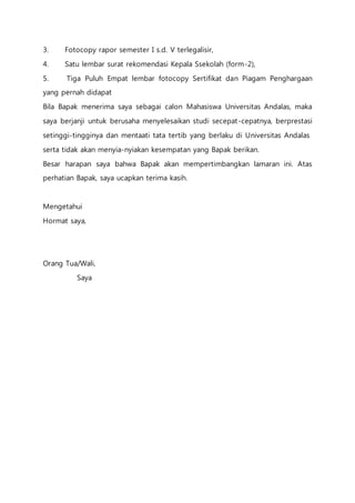 3. Fotocopy rapor semester I s.d. V terlegalisir, 
4. Satu lembar surat rekomendasi Kepala Ssekolah (form-2), 
5. Tiga Puluh Empat lembar fotocopy Sertifikat dan Piagam Penghargaan 
yang pernah didapat 
Bila Bapak menerima saya sebagai calon Mahasiswa Universitas Andalas, maka 
saya berjanji untuk berusaha menyelesaikan studi secepat-cepatnya, berprestasi 
setinggi-tingginya dan mentaati tata tertib yang berlaku di Universitas Andalas 
serta tidak akan menyia-nyiakan kesempatan yang Bapak berikan. 
Besar harapan saya bahwa Bapak akan mempertimbangkan lamaran ini. Atas 
perhatian Bapak, saya ucapkan terima kasih. 
Mengetahui 
Hormat saya, 
Orang Tua/Wali, 
Saya 
