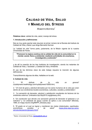 CALIDAD DE VIDA, SALUD 
Y MANEJO DEL STRESS 
ROBERTO KERTÉSZ* 
Palabras clave: calidad de vida, salud, manejo del stress 
1. Introducción y definiciones 
Nos es muy grato aportar este resumen al primer número de la Revista del Instituto de Calidad de Vida y Salud, que dirige Bernardo Kerman 
La “calidad de vida” forma parte, justamente, de la Misión vigente de la nuestra Universidad de Flores: 
“Promover la mejora continua de la calidad de vida de la comunidad en lo mental, social, físico y ambiental, mediante actividades de enseñanza, investigación y extensión” 
y de allí la creación de los tres Institutos de investigación, siendo los restantes de Calidad de Vida y Sociedad y Calidad de Vida y Ambiente. 
El uso de los términos clave de este trabajo requiere la mención de algunas definiciones: 
Transcribiremos algunas de ellas, hallables en la web: 
2. Calidad de vida 
1. “El disfrute de la vida en general” (nydailynews.healthology.com/nydailynews/15836.htm) 
2. “ El nivel de goce y plenitud derivados por los seres humanos de la vida que viven dentro de sus condiciones locales económicas, culturales, sociales y ambientales”; 
3. “La sensación de bienestar, plenitud o satisfacción resultantes de factores de los ambientes externos” (indicators.top10by2010.org/glossary.cfm) 
4. “Un constructor que denota una sensación general de bienestar al aplicarse a un individuo” y “un ambiente de apoyo cuando se aplica a una comunidad” (Moriarty, 1996, en mapp.naccho.Org/MAPP_Glossary.asp) 
5. “El grado en el cual se logran y mantienen las metas intelectuales, espirituales, económicas, sociales y de salud” (www.phac-aspc-gc.ca/vs- sb/voluntarysector/glossary.html) 7 
* Rector, Universidad de Flores, rkertesz@uflo.edu.ar  