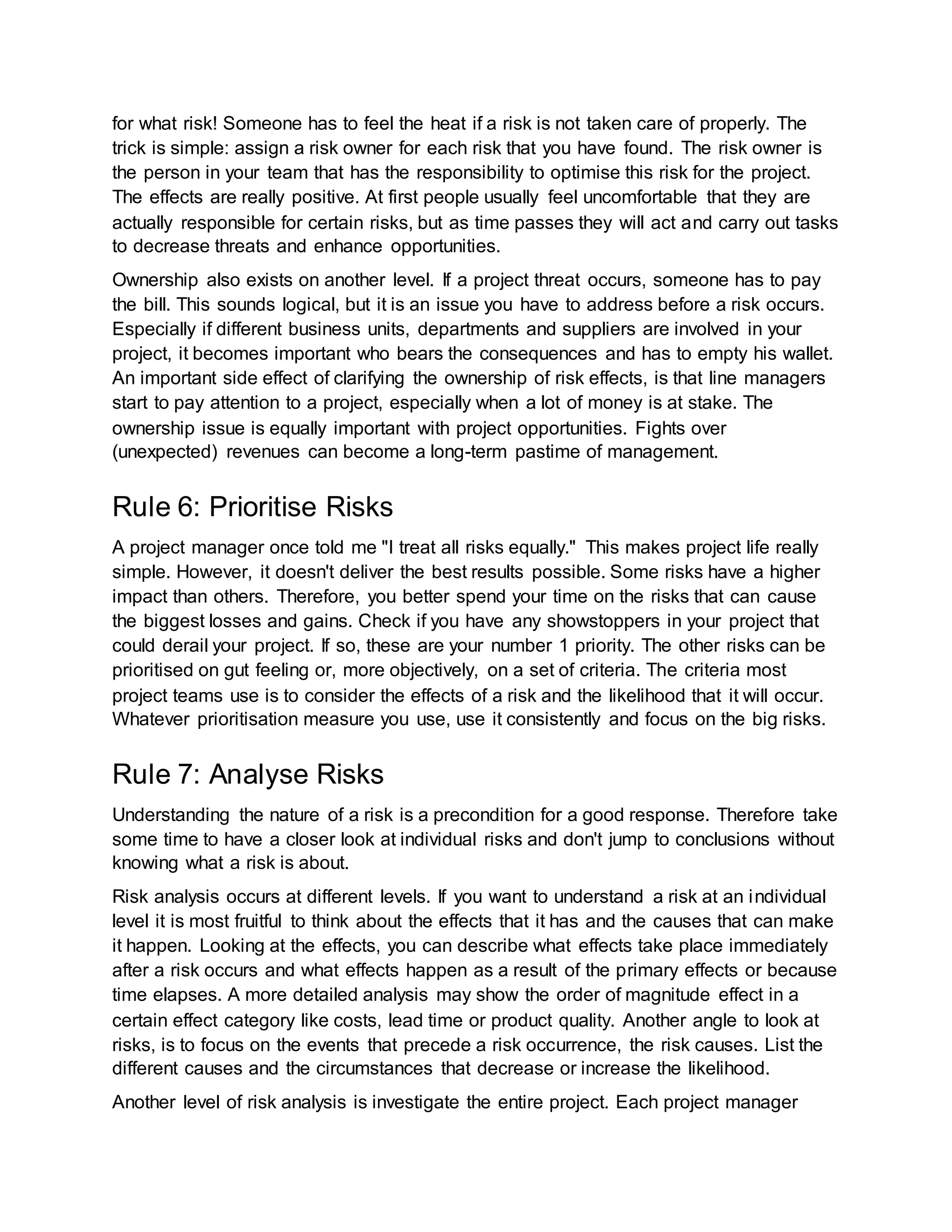 for what risk! Someone has to feel the heat if a risk is not taken care of properly. The 
trick is simple: assign a risk owner for each risk that you have found. The risk owner is 
the person in your team that has the responsibility to optimise this risk for the project. 
The effects are really positive. At first people usually feel uncomfortable that they are 
actually responsible for certain risks, but as time passes they will act and carry out tasks 
to decrease threats and enhance opportunities. 
Ownership also exists on another level. If a project threat occurs, someone has to pay 
the bill. This sounds logical, but it is an issue you have to address before a risk occurs. 
Especially if different business units, departments and suppliers are involved in your 
project, it becomes important who bears the consequences and has to empty his wallet. 
An important side effect of clarifying the ownership of risk effects, is that line managers 
start to pay attention to a project, especially when a lot of money is at stake. The 
ownership issue is equally important with project opportunities. Fights over 
(unexpected) revenues can become a long-term pastime of management. 
Rule 6: Prioritise Risks 
A project manager once told me "I treat all risks equally." This makes project life really 
simple. However, it doesn't deliver the best results possible. Some risks have a higher 
impact than others. Therefore, you better spend your time on the risks that can cause 
the biggest losses and gains. Check if you have any showstoppers in your project that 
could derail your project. If so, these are your number 1 priority. The other risks can be 
prioritised on gut feeling or, more objectively, on a set of criteria. The criteria most 
project teams use is to consider the effects of a risk and the likelihood that it will occur. 
Whatever prioritisation measure you use, use it consistently and focus on the big risks. 
Rule 7: Analyse Risks 
Understanding the nature of a risk is a precondition for a good response. Therefore take 
some time to have a closer look at individual risks and don't jump to conclusions without 
knowing what a risk is about. 
Risk analysis occurs at different levels. If you want to understand a risk at an individual 
level it is most fruitful to think about the effects that it has and the causes that can make 
it happen. Looking at the effects, you can describe what effects take place immediately 
after a risk occurs and what effects happen as a result of the primary effects or because 
time elapses. A more detailed analysis may show the order of magnitude effect in a 
certain effect category like costs, lead time or product quality. Another angle to look at 
risks, is to focus on the events that precede a risk occurrence, the risk causes. List the 
different causes and the circumstances that decrease or increase the likelihood. 
Another level of risk analysis is investigate the entire project. Each project manager 
 