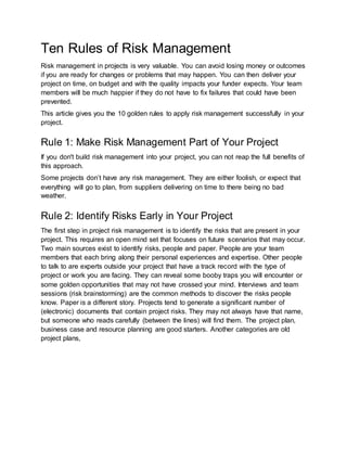 Ten Rules of Risk Management 
Risk management in projects is very valuable. You can avoid losing money or outcomes 
if you are ready for changes or problems that may happen. You can then deliver your 
project on time, on budget and with the quality impacts your funder expects. Your team 
members will be much happier if they do not have to fix failures that could have been 
prevented. 
This article gives you the 10 golden rules to apply risk management successfully in your 
project. 
Rule 1: Make Risk Management Part of Your Project 
If you don't build risk management into your project, you can not reap the full benefits of 
this approach. 
Some projects don’t have any risk management. They are either foolish, or expect that 
everything will go to plan, from suppliers delivering on time to there being no bad 
weather. 
Rule 2: Identify Risks Early in Your Project 
The first step in project risk management is to identify the risks that are present in your 
project. This requires an open mind set that focuses on future scenarios that may occur. 
Two main sources exist to identify risks, people and paper. People are your team 
members that each bring along their personal experiences and expertise. Other people 
to talk to are experts outside your project that have a track record with the type of 
project or work you are facing. They can reveal some booby traps you will encounter or 
some golden opportunities that may not have crossed your mind. Interviews and team 
sessions (risk brainstorming) are the common methods to discover the risks people 
know. Paper is a different story. Projects tend to generate a significant number of 
(electronic) documents that contain project risks. They may not always have that name, 
but someone who reads carefully (between the lines) will find them. The project plan, 
business case and resource planning are good starters. Another categories are old 
project plans, 
 